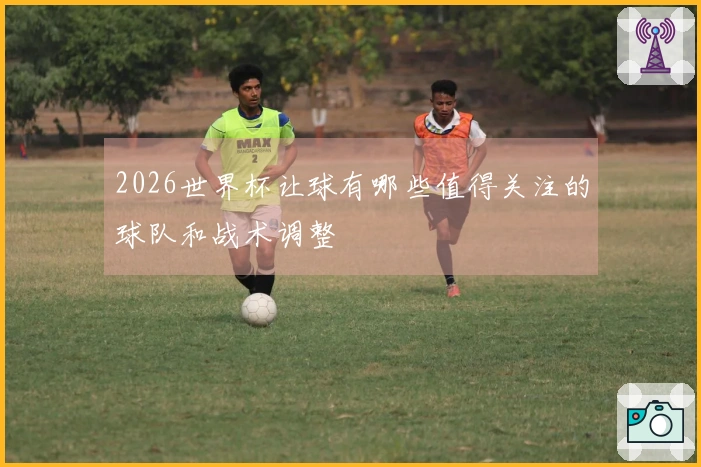 2026世界杯让球有哪些值得关注的球队和战术调整